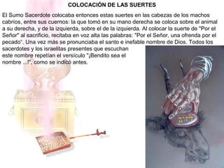 COLOCACIÓN DE LAS SUERTES
El Sumo Sacerdote colocaba entonces estas suertes en las cabezas de los machos
cabríos, entre sus cuernos: la que tomó en su mano derecha se coloca sobre el animal
a su derecha, y de la izquierda, sobre el de la izquierda. Al colocar la suerte de "Por el
Señor" al sacrificio, recitaba en voz alta las palabras: "Por el Señor, una ofrenda por el
pecado“. Una vez más se pronunciaba el santo e inefable nombre de Dios. Todos los
sacerdotes y los israelitas presentes que escuchan
este nombre repetían el versículo "¡Bendito sea el
nombre ...!", como se indicó antes.
 