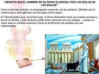 “¡BENDITO SEA EL NOMBRE DE SU REINO GLORIOSO, POR LOS SIGLOS DE
LOS SIGLOS!”
Como en el caso anterior, la congregación responde con las palabras "¡Bendito sea el
nombre de su reino glorioso, por los siglos de los siglos".
El Talmud explica que, en primer lugar, el Sumo Sacerdote expía sus propios pecados y
los de su familia, y sólo después puede hacer expiación por sus colegas ... porque es
mejor para un hombre inocente a hacer la rectificación de aquellos que son
responsables.
 