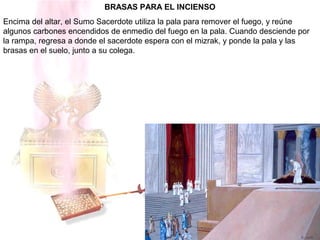 BRASAS PARA EL INCIENSO
Encima del altar, el Sumo Sacerdote utiliza la pala para remover el fuego, y reúne
algunos carbones encendidos de enmedio del fuego en la pala. Cuando desciende por
la rampa, regresa a donde el sacerdote espera con el mizrak, y ponde la pala y las
brasas en el suelo, junto a su colega.
 