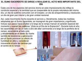 EL SUMO SACERDOTE SE DIRIGE A REALIZAR EL ACTO MÁS IMPORTANTE DEL
DÍA
Cada uno de los aspectos del servicio divino en este impresionante día refleja la
condición especial y la santidad que es inseperable de la propia naturaleza del mismo
día, un día de sublime comunión con el Creador, un día de arrepentimiento y resolución,
un día de gran paz interior y de gran unidad nacional.
Así, cada movimiento hecho durante el servicio y, literalmente, todas las medidas
adoptadas por el Sumo Sacerdote, se impregnan de gran importancia y significado.
Incluso sus pasos hacia el altar a lo largo de la rampa marcan el carácter especial del
momento y suenan las palabras “¡Este es el Día de la Expiación!“. Durante todo el año,
los sacerdotes van de un lado a otro del altar caminando a lo largo de la periferia de la
rampa: ascendente al lado este
y descendente en el oeste. Su fuerte
sentido de reverencia y admiración
por el Santo provocan un efecto de
humildad en ellos y consideran
irreverente el acto de caminar por
el centro de la rampa.
 
