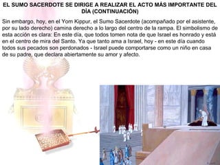 EL SUMO SACERDOTE SE DIRIGE A REALIZAR EL ACTO MÁS IMPORTANTE DEL
DÍA (CONTINUACIÓN)
Sin embargo, hoy, en el Yom Kippur, el Sumo Sacerdote (acompañado por el asistente,
por su lado derecho) camina derecho a lo largo del centro de la rampa. El simbolismo de
esta acción es clara: En este día, que todos tomen nota de que Israel es honrado y está
en el centro de mira del Santo. Ya que tanto ama a Israel, hoy - en este día cuando
todos sus pecados son perdonados - Israel puede comportarse como un niño en casa
de su padre, que declara abiertamente su amor y afecto.
 