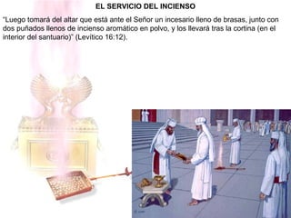 EL SERVICIO DEL INCIENSO
“Luego tomará del altar que está ante el Señor un incesario lleno de brasas, junto con
dos puñados llenos de incienso aromático en polvo, y los llevará tras la cortina (en el
interior del santuario)” (Levítico 16:12).
 