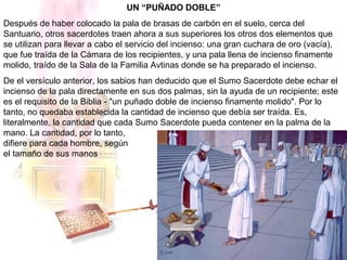 UN “PUÑADO DOBLE”
Después de haber colocado la pala de brasas de carbón en el suelo, cerca del
Santuario, otros sacerdotes traen ahora a sus superiores los otros dos elementos que
se utilizan para llevar a cabo el servicio del incienso: una gran cuchara de oro (vacía),
que fue traída de la Cámara de los recipientes, y una pala llena de incienso finamente
molido, traído de la Sala de la Familia Avtinas donde se ha preparado el incienso.
De el versículo anterior, los sabios han deducido que el Sumo Sacerdote debe echar el
incienso de la pala directamente en sus dos palmas, sin la ayuda de un recipiente; este
es el requisito de la Biblia - "un puñado doble de incienso finamente molido". Por lo
tanto, no quedaba establecida la cantidad de incienso que debía ser traída. Es,
literalmente, la cantidad que cada Sumo Sacerdote pueda contener en la palma de la
mano. La cantidad, por lo tanto,
difiere para cada hombre, según
el tamaño de sus manos
 