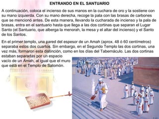 ENTRANDO EN EL SANTUARIO
A continuación, coloca el incienso de sus manos en la cuchara de oro y la sostiene con
su mano izquierda. Con su mano derecha, recoge la pala con las brasas de carbones
que se mencionó antes. De esta manera, llevando la cucharada de incienso y la pala de
brasas, entra en el santuario hasta que llega a las dos cortinas que separan el Lugar
Santo (el Santuario, que alberga la menorah, la mesa y el altar del incienso) y el Santo
de los Santos.
En el primer templo, una pared del espesor de un Amah (aprox. 48 ó 60 centímetros)
separaba estos dos cuartos. Sin embargo, en el Segundo Templo las dos cortinas, una
vez más, formaron esta distinción, como en los días del Tabernáculo. Las dos cortinas
estaban separadas por un espacio
vacío de un Amah, al igual que el muro
que está en el Templo de Salomón.
 