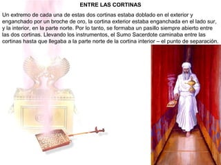 ENTRE LAS CORTINAS
Un extremo de cada una de estas dos cortinas estaba doblado en el exterior y
enganchado por un broche de oro, la cortina exterior estaba enganchada en el lado sur,
y la interior, en la parte norte. Por lo tanto, se formaba un pasillo siempre abierto entre
las dos cortinas. Llevando los instrumentos, el Sumo Sacerdote caminaba entre las
cortinas hasta que llegaba a la parte norte de la cortina interior – el punto de separación.
 