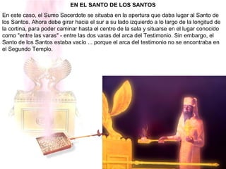 EN EL SANTO DE LOS SANTOS
En este caso, el Sumo Sacerdote se situaba en la apertura que daba lugar al Santo de
los Santos. Ahora debe girar hacia el sur a su lado izquierdo a lo largo de la longitud de
la cortina, para poder caminar hasta el centro de la sala y situarse en el lugar conocido
como "entre las varas" - entre las dos varas del arca del Testimonio. Sin embargo, el
Santo de los Santos estaba vacío ... porque el arca del testimonio no se encontraba en
el Segundo Templo.
 