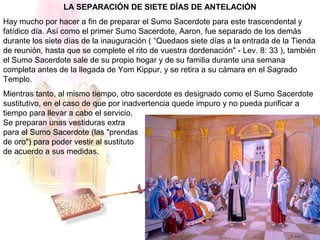 LA SEPARACIÓN DE SIETE DÍAS DE ANTELACIÓN
Hay mucho por hacer a fin de preparar el Sumo Sacerdote para este trascendental y
fatídico día. Así como el primer Sumo Sacerdote, Aaron, fue separado de los demás
durante los siete días de la inauguración ( “Quedaos siete días a la entrada de la Tienda
de reunión, hasta que se complete el rito de vuestra dordenación" - Lev. 8: 33 ), también
el Sumo Sacerdote sale de su propio hogar y de su familia durante una semana
completa antes de la llegada de Yom Kippur, y se retira a su cámara en el Sagrado
Templo.
Mientras tanto, al mismo tiempo, otro sacerdote es designado como el Sumo Sacerdote
sustitutivo, en el caso de que por inadvertencia quede impuro y no pueda purificar a
tiempo para llevar a cabo el servicio.
Se preparan unas vestiduras extra
para el Sumo Sacerdote (las "prendas
de oro") para poder vestir al sustituto
de acuerdo a sus medidas.
 