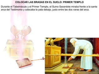 COLOCAR LAS BRASAS EN EL SUELO: PRIMER TEMPLO
Durante el Tabernáculo y el Primer Templo, el Sumo Sacerdote miraba frente a la santa
arca del Testimonio y colocaba la pala debajo, justo entre las dos varas del arca.
 