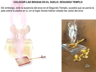 COLOCAR LAS BRASAS EN EL SUELO: SEGUNDO TEMPLO
Sin embargo, ante la ausencia del arca en el Segundo Templo, sucedía que se ponía la
pala sobre la piedra en sí, en el lugar donde habían estado las varas del arca.
 