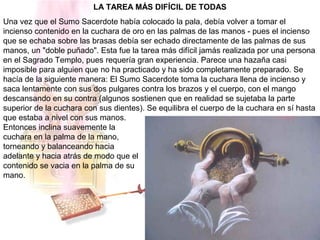 LA TAREA MÁS DIFÍCIL DE TODAS
Una vez que el Sumo Sacerdote había colocado la pala, debía volver a tomar el
incienso contenido en la cuchara de oro en las palmas de las manos - pues el incienso
que se echaba sobre las brasas debía ser echado directamente de las palmas de sus
manos, un "doble puñado". Esta fue la tarea más difícil jamás realizada por una persona
en el Sagrado Templo, pues requería gran experiencia. Parece una hazaña casi
imposible para alguien que no ha practicado y ha sido completamente preparado. Se
hacía de la siguiente manera: El Sumo Sacerdote toma la cuchara llena de incienso y
saca lentamente con sus dos pulgares contra los brazos y el cuerpo, con el mango
descansando en su contra (algunos sostienen que en realidad se sujetaba la parte
superior de la cuchara con sus dientes). Se equilibra el cuerpo de la cuchara en sí hasta
que estaba a nivel con sus manos.
Entonces inclina suavemente la
cuchara en la palma de la mano,
torneando y balanceando hacia
adelante y hacia atrás de modo que el
contenido se vacia en la palma de su
mano.
 