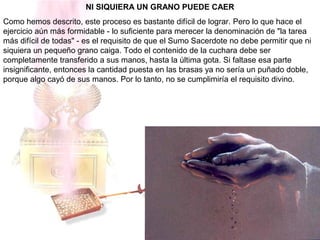 NI SIQUIERA UN GRANO PUEDE CAER
Como hemos descrito, este proceso es bastante difícil de lograr. Pero lo que hace el
ejercicio aún más formidable - lo suficiente para merecer la denominación de "la tarea
más difícil de todas" - es el requisito de que el Sumo Sacerdote no debe permitir que ni
siquiera un pequeño grano caiga. Todo el contenido de la cuchara debe ser
completamente transferido a sus manos, hasta la última gota. Si faltase esa parte
insignificante, entonces la cantidad puesta en las brasas ya no sería un puñado doble,
porque algo cayó de sus manos. Por lo tanto, no se cumplimiría el requisito divino.
 