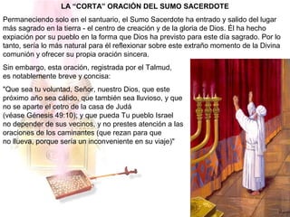 LA “CORTA” ORACIÓN DEL SUMO SACERDOTE
Permaneciendo solo en el santuario, el Sumo Sacerdote ha entrado y salido del lugar
más sagrado en la tierra - el centro de creación y de la gloria de Dios. Él ha hecho
expiación por su pueblo en la forma que Dios ha previsto para este día sagrado. Por lo
tanto, sería lo más natural para él reflexionar sobre este extraño momento de la Divina
comunión y ofrecer su propia oración sincera.
Sin embargo, esta oración, registrada por el Talmud,
es notablemente breve y concisa:
"Que sea tu voluntad, Señor, nuestro Dios, que este
próximo año sea cálido, que también sea lluvioso, y que
no se aparte el cetro de la casa de Judá
(véase Génesis 49:10); y que pueda Tu pueblo Israel
no depender de sus vecinos, y no prestes atención a las
oraciones de los caminantes (que rezan para que
no llueva, porque sería un inconveniente en su viaje)"
 
