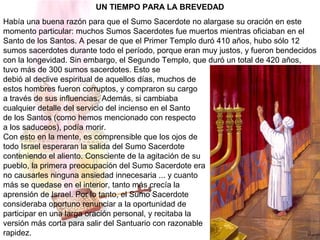 UN TIEMPO PARA LA BREVEDAD
Había una buena razón para que el Sumo Sacerdote no alargase su oración en este
momento particular: muchos Sumos Sacerdotes fue muertos mientras oficiaban en el
Santo de los Santos. A pesar de que el Primer Templo duró 410 años, hubo sólo 12
sumos sacerdotes durante todo el período, porque eran muy justos, y fueron bendecidos
con la longevidad. Sin embargo, el Segundo Templo, que duró un total de 420 años,
tuvo más de 300 sumos sacerdotes. Esto se
debió al declive espiritual de aquellos días, muchos de
estos hombres fueron corruptos, y compraron su cargo
a través de sus influencias. Además, si cambiaba
cualquier detalle del servicio del incienso en el Santo
de los Santos (como hemos mencionado con respecto
a los saduceos), podía morir.
Con esto en la mente, es comprensible que los ojos de
todo Israel esperaran la salida del Sumo Sacerdote
conteniendo el aliento. Consciente de la agitación de su
pueblo, la primera preocupación del Sumo Sacerdote era
no causarles ninguna ansiedad innecesaria ... y cuanto
más se quedase en el interior, tanto más crecía la
aprensión de Israel. Por lo tanto, el Sumo Sacerdote
consideraba oportuno renunciar a la oportunidad de
participar en una larga oración personal, y recitaba la
versión más corta para salir del Santuario con razonable
rapidez.
 