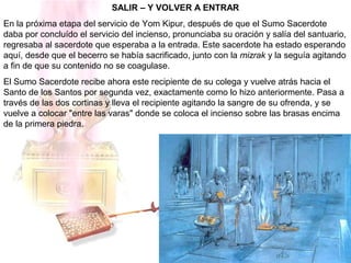SALIR – Y VOLVER A ENTRAR
En la próxima etapa del servicio de Yom Kipur, después de que el Sumo Sacerdote
daba por concluído el servicio del incienso, pronunciaba su oración y salía del santuario,
regresaba al sacerdote que esperaba a la entrada. Este sacerdote ha estado esperando
aquí, desde que el becerro se había sacrificado, junto con la mizrak y la seguía agitando
a fin de que su contenido no se coagulase.
El Sumo Sacerdote recibe ahora este recipiente de su colega y vuelve atrás hacia el
Santo de los Santos por segunda vez, exactamente como lo hizo anteriormente. Pasa a
través de las dos cortinas y lleva el recipiente agitando la sangre de su ofrenda, y se
vuelve a colocar "entre las varas" donde se coloca el incienso sobre las brasas encima
de la primera piedra.
 