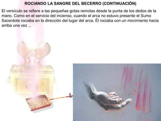 ROCIANDO LA SANGRE DEL BECERRO (CONTINUACIÓN)
El versículo se refiere a las pequeñas gotas remotas desde la punta de los dedos de la
mano. Como en el servicio del incienso, cuando el arca no estuvo presente el Sumo
Sacerdote rociaba en la dirección del lugar del arca. Él rociaba con un movimiento hacia
arriba una vez ...
 