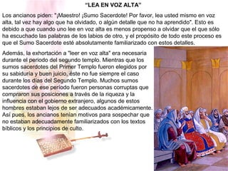 “LEA EN VOZ ALTA”
Los ancianos piden: "¡Maestro! ¡Sumo Sacerdote! Por favor, lea usted mismo en voz
alta, tal vez hay algo que ha olvidado, o algún detalle que no ha aprendido". Esto es
debido a que cuando uno lee en voz alta es menos propenso a olvidar que el que sólo
ha escuchado las palabras de los labios de otro, y el propósito de todo este proceso es
que el Sumo Sacerdote esté absolutamente familiarizado con estos detalles.
Además, la exhortación a "leer en voz alta" era necesaria
durante el periodo del segundo templo. Mientras que los
sumos sacerdotes del Primer Templo fueron elegidos por
su sabiduría y buen juicio, éste no fue siempre el caso
durante los días del Segundo Templo. Muchos sumos
sacerdotes de ese período fueron personas corruptas que
compraron sus posiciones a través de la riqueza y la
influencia con el gobierno extranjero, algunos de estos
hombres estaban lejos de ser adecuados académicamente.
Así pues, los ancianos tenían motivos para sospechar que
no estaban adecuadamente familiarizados con los textos
bíblicos y los principios de culto.
 