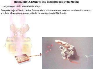ROCIANDO LA SANGRE DEL BECERRO (CONTINUACIÓN)
... seguido por siete veces hacia abajo.
Después deja el Santo de los Santos (de la misma manera que hemos discutido antes),
y coloca el recipiente en un estante de oro dentro del Santuario.
 