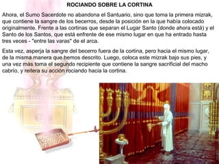 ROCIANDO SOBRE LA CORTINA
Ahora, el Sumo Sacerdote no abandona el Santuario, sino que toma la primera mizrak,
que contiene la sangre de los becerros, desde la posición en la que había colocado
originalmente. Frente a las cortinas que separan el Lugar Santo (donde ahora está) y el
Santo de los Santos, que está enfrente de ese mismo lugar en que ha entrado hasta
tres veces - "entre las varas" de el arca.
Esta vez, asperja la sangre del becerro fuera de la cortina, pero hacia el mismo lugar,
de la misma manera que hemos descrito. Luego, coloca este mizrak bajo sus pies, y
una vez más toma el segundo recipiente que contiene la sangre sacrificial del macho
cabrío, y reitera su acción rociando hacia la cortina.
 