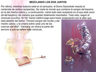 MEZCLANDO LOS DOS JUNTOS
Por último, mientras todavía está en el santuario, el Sumo Sacerdote mezcla el
contenido de ambos recipientes. Se vierte la mizrak que contiene la sangre del becerro
en la del macho cabrío y, a continuación, vierte todo este recipiente en el que está vacío
(él del becerro), de manera que quedan totalmente mezclados. Todo esto, según el
versículo (Levítico 16:18) “Aarón saldrá luego para hacer propiciación por el altar que
está delante del Señor. Tomará sangre del novillo y del
macho cabrío, y la untará sobre cada uno de los
cuernos del altar“. Vamos a ver ahora la parte del
servicio a que se refiere este versículo.
 