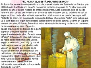 “EL ALTAR QUE ESTÁ DELANTE DE DIOS”
El Sumo Sacerdote ha completado el rociado en el interior del Santo de los Santos y en
el Santuario. La Biblia nos enseña que ahora rocía las esquinas de "el altar que está
delante de Dios" con la mezcla de ambos recipientes. Esta expresión sólo se puede
referir al altar de oro del incienso en el interior del santuario, por su proximidad con el
lugar santísimo - del altar exterior que está en el atrio nunca se puede decir que está
"delante de Dios“. En cuanto a la instrucción bíblica, ahora debe "salir", esto indica que
va a salir desde el lugar donde había estado en medio de la cortina, y servir en la parte
exterior del altar. El Sumo Sacerdote rodea el altar del incienso y rocía sobre cada una
de sus cuatro esquinas. Después,
apaga algunas de las brasas de la parte
superior y expone algunas de la
superficie de oro del altar. En esta zona,
el "piso" del pequeño altar del incienso,
se rocía adicionalmente siete veces,
según el versículo (Ibíd. 19): “y con el
dedo rociará con sangre el altar siete
veces". La sangre que quedó en la
mizrak al terminar, se derrama al pie
del lado occidental del altar exterior, de
conformidad con las instrucciones (Ibíd.
4:7): “El resto de la sangre del novillo
la derramará al pie del altar del
holocausto, que está a la entrada de la
Tienda de reunión“.
 