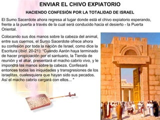 ENVIAR EL CHIVO EXPIATORIO
HACIENDO CONFESIÓN POR LA TOTALIDAD DE ISRAEL
El Sumo Sacerdote ahora regresa al lugar donde está el chivo expiatorio esperando,
frente a la puerta a través de la cual será conducido hacia el desierto - la Puerta
Oriental.
Colocando sus dos manos sobre la cabeza del animal,
entre sus cuernos, el Sumo Sacerdote ofrece ahora
su confesión por toda la nación de Israel, como dice la
Escritura (Ibíd. 20-21): “Cuando Aarón haya terminado
de hacer propiciación por el santuario, la Tienda de
reunión y el altar, presentará el macho cabrío vivo, y le
impondrá las manos sobre la cabeza. Confesará
entonces todas las iniquidades y transgresiones de los
israelitas, cualesquiera que hayan sido sus pecados.
Así el macho cabrío cargará con ellos... "
 