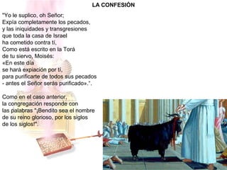 LA CONFESIÓN
"Yo le suplico, oh Señor;
Expía completamente los pecados,
y las iniquidades y transgresiones
que toda la casa de Israel
ha cometido contra tí,
Como está escrito en la Torá
de tu siervo, Moisés:
«En este día
se hará expiación por tí,
para purificarte de todos sus pecados
- antes el Señor serás purificado».“.
Como en el caso anterior,
la congregación responde con
las palabras "¡Bendito sea el nombre
de su reino glorioso, por los siglos
de los siglos!".
 