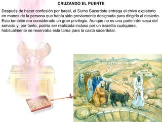 CRUZANDO EL PUENTE
Después de hacer confesión por Israel, el Sumo Sacerdote entrega el chivo expiatorio
en manos de la persona que había sido previamente designada para dirigirlo al desierto.
Esto también era considerado un gran privilegio. Aunque no es una parte intrínseca del
servicio y, por tanto, podría ser realizada incluso por un israelita cualquiera,
habitualmente se reservaba esta tarea para la casta sacerdotal.
 