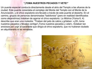 “¡TOMA NUESTROS PECADOS Y VETE!”
Un puente especial conducía directamente desde el atrio del Templo a las afueras de la
ciudad. Este puente conectaba el complejo del Monte del Templo con el Monte de la
Anunciación, y el chivo expiatorio era llevado a través de este puente al desierto. En el
camino, grupos de personas denominadas "babilonios" (pero en realidad identificados
como alejandrinos) trataban de agarrar el chivo expiatorio. La Mishna (Yoma 6, 4)
describe que eran una molestia: “Tiraban del pelo de cabra y gritaban: «¡Oh, toma
nuestros pecados y llévalos contigo! ¡Toma nuestros pecados y vete!». Estaban tan
ansiosos por urgir al sacerdote que dirigía al chivo expiatorio, que no hubieran dudado
en alquitranarlo si se retrasaba.
 