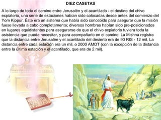 DIEZ CASETAS
A lo largo de todo el camino entre Jerusalén y el acantilado - el destino del chivo
expiatorio, una serie de estaciones habían sido colocadas desde antes del comienzo del
Yom Kippur. Éste era un sistema que había sido concebido para asegurar que la misión
fuese llevada a cabo completamente; diversos hombres habían sido pre-posicionados
en lugares equidistantes para asegurarse de que el chivo expiatorio tuviera toda la
asistencia que pueda necesitar, y para acompañarlo en el camino. La Mishna registra
que la distancia entre Jerusalén y el acantilado del desierto era de 90 RIS - 12 mil. La
distancia entre cada estación era un mil, o 2000 AMOT (con la excepción de la distancia
entre la última estación y el acantilado, que era de 2 mil).
 