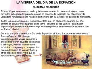 LA VÍSPERA DEL DÍA DE LA EXPIACIÓN
EL CLÍMAX SE ACERCA
El Yom Kippur se está acercando, y la tensión se amonta mientras todos en Israel
advierten la llegada del gran día en que se concede la expiación por el pecado y la
verdadera naturaleza de la relación del hombre con su Creador es puesta de manifiesto.
Todos los ojos se fijan en el Sumo Sacerdote que, en el día más sagrado del año,
entrará en el lugar más sagrado en la tierra - el Santo de los Santos - para hacer
expiación por Israel y tratar de corregir los desequilibrios en su conexión espiritual con
su Padre celestial.
Durante la mañana anterior al Día de la Expiación, el Sumo Sacerdote se coloca en la
Puerta Oriental. Allí, observa
intensamente las vacas, carneros y
ovejas que fueron llevados poco antes
a ese lugar, y revisa mentalmente
todos los preceptos que ha aprendido
acerca del orden de los sacrificios y
otros aspectos del servicio que se
llevará a cabo al día siguiente.
 