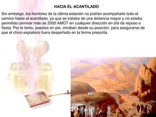 HACIA EL ACANTILADO
Sin embargo, los hombres de la última estación no podían acompañarlo todo el
camino hasta el acantilado, ya que se trataba de una distancia mayor y no estaba
permitido caminar más de 2000 AMOT en cualquier dirección en día de reposo o
fiesta. Por lo tanto, puestos en pie, miraban desde su posición, para asegurarse de
que el chivo expiatorio fuera despeñado en la forma prescrita.
 