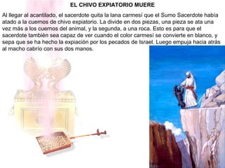 EL CHIVO EXPIATORIO MUERE
Al llegar al acantilado, el sacerdote quita la lana carmesí que el Sumo Sacerdote había
atado a la cuernos de chivo expiatorio. La divide en dos piezas, una pieza se ata una
vez más a los cuernos del animal, y la segunda, a una roca. Esto es para que el
sacerdote también sea capaz de ver cuando el color carmesí se convierte en blanco, y
sepa que se ha hecho la expiación por los pecados de Israel. Luego empuja hacia atrás
al macho cabrío con sus dos manos.
 