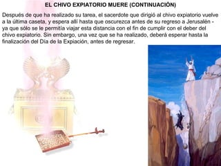 EL CHIVO EXPIATORIO MUERE (CONTINUACIÓN)
Después de que ha realizado su tarea, el sacerdote que dirigió al chivo expiatorio vuelve
a la última caseta, y espera allí hasta que oscurezca antes de su regreso a Jerusalén -
ya que sólo se le permitía viajar esta distancia con el fin de cumplir con el deber del
chivo expiatorio. Sin embargo, una vez que se ha realizado, deberá esperar hasta la
finalización del Día de la Expiación, antes de regresar.
 