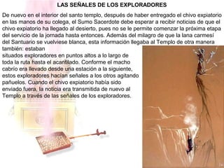 LAS SEÑALES DE LOS EXPLORADORES
De nuevo en el interior del santo templo, después de haber entregado el chivo expiatorio
en las manos de su colega, el Sumo Sacerdote debe esperar a recibir noticias de que el
chivo expiatorio ha llegado al desierto, pues no se le permite comenzar la próxima etapa
del servicio de la jornada hasta entonces. Además del milagro de que la lana carmesí
del Santuario se vuelviese blanca, esta información llegaba al Templo de otra manera
también: estaban
situados exploradores en puntos altos a lo largo de
toda la ruta hasta el acantilado. Conforme el macho
cabrío era llevado desde una estación a la siguiente,
estos exploradores hacían señales a los otros agitando
pañuelos. Cuando el chivo expiatorio había sido
enviado fuera, la noticia era transmitida de nuevo al
Templo a través de las señales de los exploradores.
 