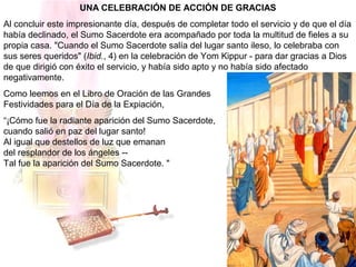 UNA CELEBRACIÓN DE ACCIÓN DE GRACIAS
Al concluir este impresionante día, después de completar todo el servicio y de que el día
había declinado, el Sumo Sacerdote era acompañado por toda la multitud de fieles a su
propia casa. "Cuando el Sumo Sacerdote salía del lugar santo ileso, lo celebraba con
sus seres queridos" (Ibid., 4) en la celebración de Yom Kippur - para dar gracias a Dios
de que dirigió con éxito el servicio, y había sido apto y no había sido afectado
negativamente.
Como leemos en el Libro de Oración de las Grandes
Festividades para el Día de la Expiación,
“¡Cómo fue la radiante aparición del Sumo Sacerdote,
cuando salió en paz del lugar santo!
Al igual que destellos de luz que emanan
del resplandor de los ángeles --
Tal fue la aparición del Sumo Sacerdote. "
 