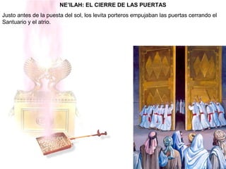NE’ILAH: EL CIERRE DE LAS PUERTAS
Justo antes de la puesta del sol, los levita porteros empujaban las puertas cerrando el
Santuario y el atrio.
 