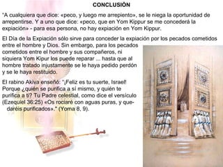 CONCLUSIÓN
“A cualquiera que dice: «peco, y luego me arrepiento», se le niega la oportunidad de
arrepentirse. Y a uno que dice: «peco, que en Yom Kippur se me concederá la
expiación» - para esa persona, no hay expiación en Yom Kippur.
El Día de la Expiación sólo sirve para conceder la expiación por los pecados cometidos
entre el hombre y Dios. Sin embargo, para los pecados
cometidos entre el hombre y sus compañeros, ni
siquiera Yom Kipur los puede reparar ... hasta que al
hombre tratado injustamente se le haya pedido perdón
y se le haya restituido.
El rabino Akiva enseñó: “¡Feliz es tu suerte, Israel!
Porque ¿quién se purifica a sí mismo, y quién te
purifica a ti? Tu Padre celestial, como dice el versículo
(Ezequiel 36:25) «Os rociaré con aguas puras, y que-
daréis purificados»." (Yoma 8, 9).
 