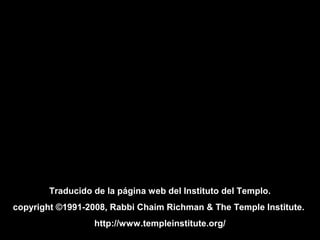 Traducido de la página web del Instituto del Templo.
copyright ©1991-2008, Rabbi Chaim Richman & The Temple Institute.
http://www.templeinstitute.org/
 