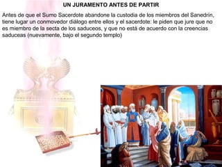 UN JURAMENTO ANTES DE PARTIR
Antes de que el Sumo Sacerdote abandone la custodia de los miembros del Sanedrín,
tiene lugar un conmovedor diálogo entre ellos y el sacerdote: le piden que jure que no
es miembro de la secta de los saduceos, y que no está de acuerdo con la creencias
saduceas (nuevamente, bajo el segundo templo)
 