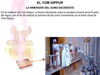 EL YOM KIPPUR
LA INMERSIÓN DEL SUMO SACERDOTE
En la mañana del Yom Kippur, el Sumo Sacerdote sube la escalera encima de la Puerta
del Agua, con el fin de realizar la primera de las cinco inmersiones en el baño ritual de
Yom Kippur.
 
