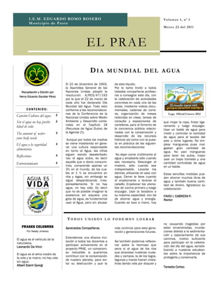 I .E .M . E D UA R DO RO M O RO SE R O                                                        V ol u m en 1, n º 1
         M u ni ci p io de P a st o
                                                                                                       M a rz o 2 2 d el 2 01 1




                                                   EL PRA E

                                                     D I A M U N D I A L D E L A G UA
                                    El 22 de diciembre de 1993,      de este líquido.
                                    la Asamblea General de las       Por lo tanto Invitó a todos
   Recopilación y Edición por       Naciones Unidas adoptó la        Ustedes compañeros profeso-
  Henry Eduardo Escobar Pérez       resolución A/RES/47/193          res a consagrar este día, con
                                    por la que el 22 de marzo de     la celebración de actividades
                                    cada año fue declarado Día       concretas en cada una de las
                                    Mundial del Agua. Todo esto      áreas, mediante videos docu-
       CONTENIDO:                   conforme a las recomendacio-     mentales, cadenas de corre-
                                2   nes de la Conferencia de la      os, organización de mesas            Logo Oficial Unesco 2012
Canción Cultura del agua            Naciones Unidas sobre Medio      redondas en clase, tareas de
Sin el agua no hay posibi-      2   Ambiente y Desarrollo conte-     consulta y exposiciones de        que mojar la ropa, frotar lige-
                                    nidas en el Capítulo 18          carteleras, para el fomento de    ramente y luego enjuagar.
lidad de vida
                                    (Recursos de Agua Dulce) de      la conciencia pública relacio-    Usar un balde de agua para
The amount of wáter             3   la Agenda 21.                    nadas con la conservación y       medir y controlar la cantidad
                                                                     desarrollo de los recursos        de agua para el lavado del
your body needs                      Aunque por todos los medios     hídricos así como con la pues-    piso u otros lugares. No em-
El agua y la seguridad          3   se viene insistiendo en gene-    ta en práctica de las siguien-    plear mangueras pues mal-
                                    rar una cultura responsable      tes recomendaciones:              gastan gran cantidad de
alimentaria                         en torno al Agua, las cifras                                       agua. No usar mangueras
                                    siguen siendo desalentado-        No dejar correr inútilmente el   para lavar los autos, mejor
Reflexiones                     4
                                    ras: el agua dulce, es decir     agua y emplearla sólo cuando      usar un trapo húmedo y una
                                    aquella que a diario consumi-    sea necesario. Descargar el       cantidad controlada de agua
Entretenimiento                 4
                                    mos, comprende apenas un         inodoro, sólo cuando sea          en un balde.
                                    3% en el mundo, de los cua-      indispensable. Lavarse los
                                    les el 1 % se encuentra en       dientes utilizando el vaso con    Estas sencillas medidas pue-
                                    ríos y lagos, sin embargo se     agua. Cerrar la llave cuando      den ahorrar muchos litros de
                                    sigue desperdiciando irres-      al enjabonarse o lavarse el       agua y también buena canti-
                                    ponsablemente. Si no hay         cabello. Enjabonar los utensi-    dad de dinero. Agradezco su
                                    agua, no hay vida. Es decir      lios de cocina primero y luego    colaboración
                                    que no es posible imaginar la    enjuagar. Usar la lavadora a
                                    existencia sin siquiera una      su máxima capacidad, con tal      FAVIO I. CABRERA P.
                                    gota de agua, es fundamental     de ahorrar agua y energía.        Rector
                                    usar el Agua, pero sin abusar    Cuando se lava a mano, hay




                                     TODOS UNIDOS LO PODEMOS LOGRAR
                                                                                                       no causando tragedias por
    FRASES CELEBRES                 Apreciados Compañeros:           vida continúe para esta gene-     estar envenenadas, inunda-
       Por Nataly Jiménez                                            ración y generaciones futuras.    ciones debido a la sedimenta-
                                                                                                       ción y taponamiento de sus
                                    Extendemos una efusiva invi-                                       caminos, motivo suficiente
El agua es el vehículo de la
                                    tación a todos los docentes a    Así también podemos reflexio-     para participar en la celebra-
naturaleza.
                                    participar activamente en el     nar sobre lo hermoso que          ción del día del agua, sensibi-
Leonardo Da Vinci
                                    proyecto PRAE, un compromi-      seria si el agua de los ríos      lizando a nuestros estudian-
                                    so ineludible si queremos        que atraviesa nuestras ciuda-     tes sobre la importancia de
El agua es el alma madre de
                                    contribuir con la conservación   des y campos, la de los lagos,    protegerla y conservarla.
la vida y la matriz, no hay vida
                                    de nuestro planeta, para evi-    lagunas y mares fueran crista-
sin agua.
                                    tar su destrucción y que la      linas dando vida por doquier y
Albert Szent Gyorgi                                                                                    Teresita Cortez.
 