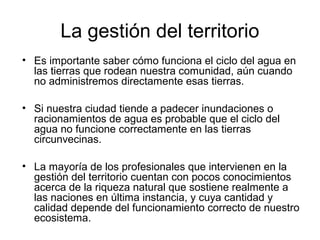 La gestión del territorio 
• Es importante saber cómo funciona el ciclo del agua en 
las tierras que rodean nuestra comunidad, aún cuando 
no administremos directamente esas tierras. 
• Si nuestra ciudad tiende a padecer inundaciones o 
racionamientos de agua es probable que el ciclo del 
agua no funcione correctamente en las tierras 
circunvecinas. 
• La mayoría de los profesionales que intervienen en la 
gestión del territorio cuentan con pocos conocimientos 
acerca de la riqueza natural que sostiene realmente a 
las naciones en última instancia, y cuya cantidad y 
calidad depende del funcionamiento correcto de nuestro 
ecosistema. 
 