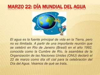 MARZO 22: DÍA MUNDIAL DEL AGUA
El agua es la fuente principal de vida en la Tierra, pero
no es ilimitada. A partir de una importante reunión que
se celebró en Río de Janeiro (Brasil) en el año 1992,
conocida como la Cumbre de Río, la asamblea de la
Organización de las Naciones Unidas (ONU) declaró el
22 de marzo como día ofi cial para la celebración del
Día del Agua. Veamos de qué se trata.
 