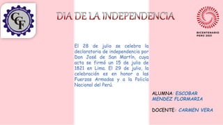 ALUMNA: ESCOBAR
MENDEZ FLORMARIA
DOCENTE: CARMEN VERA
El 28 de julio se celebra la
declaratoria de independencia por
Don José de San Martín, cuya
acta se firmó un 15 de julio de
1821 en Lima. El 29 de julio, la
celebración es en honor a las
Fuerzas Armadas y a la Policía
Nacional del Perú.
 