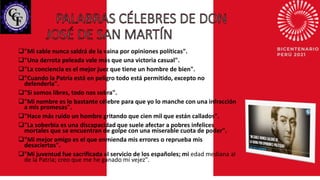 "Mi sable nunca saldrá de la vaina por opiniones políticas".
"Una derrota peleada vale más que una victoria casual".
"La conciencia es el mejor juez que tiene un hombre de bien".
"Cuando la Patria está en peligro todo está permitido, excepto no
defenderla".
"Si somos libres, todo nos sobra".
"Mi nombre es lo bastante célebre para que yo lo manche con una infracción
a mis promesas".
"Hace más ruido un hombre gritando que cien mil que están callados".
"La soberbia es una discapacidad que suele afectar a pobres infelices
mortales que se encuentran de golpe con una miserable cuota de poder".
"Mi mejor amigo es el que enmienda mis errores o reprueba mis
desaciertos".
"Mi juventud fue sacrificada al servicio de los españoles; mi edad mediana al
de la Patria; creo que me he ganado mi vejez".
 