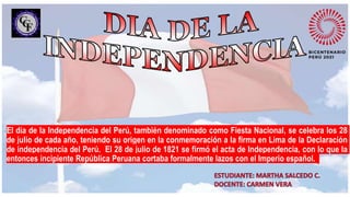 El día de la Independencia del Perú, también denominado como Fiesta Nacional, se celebra los 28
de julio de cada año, teniendo su origen en la conmemoración a la firma en Lima de la Declaración
de independencia del Perú. El 28 de julio de 1821 se firmó el acta de Independencia, con lo que la
entonces incipiente República Peruana cortaba formalmente lazos con el Imperio español.
 