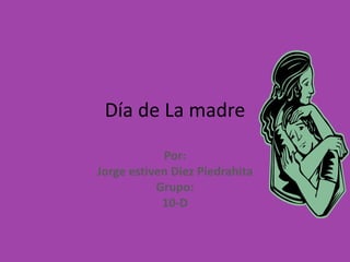 Día de La madre Por: Jorge estiven Diez Piedrahita Grupo: 10-D 