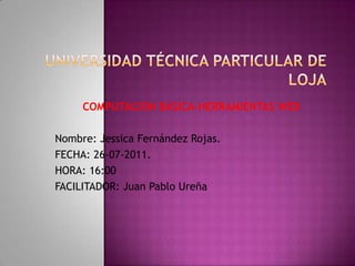 UNIVERSIDAD TÉCNICA PARTICULAR DE LOJA COMPUTACIÓN BÁSICA-HERRAMIENTAS WEB Nombre: Jessica Fernández Rojas. FECHA: 26-07-2011. HORA: 16:00 FACILITADOR: Juan Pablo Ureña  