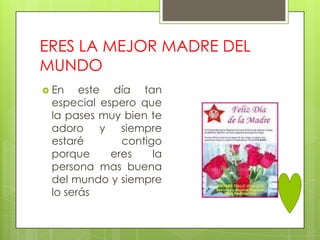 ERES LA MEJOR MADRE DEL
MUNDO
 En   este día tan
 especial espero que
 la pases muy bien te
 adoro y siempre
 estaré       contigo
 porque     eres    la
 persona mas buena
 del mundo y siempre
 lo serás
 