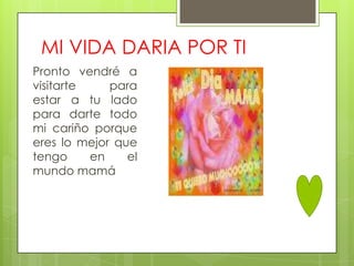 MI VIDA DARIA POR TI
Pronto vendré a
visitarte    para
estar a tu lado
para darte todo
mi cariño porque
eres lo mejor que
tengo     en    el
mundo mamá
 